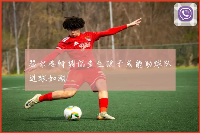 瑟尔洛特调侃多生孩子或能助球队进球如潮