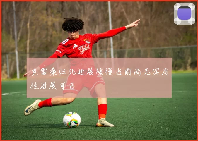 克雷桑归化进展缓慢当前尚无实质性进展可言