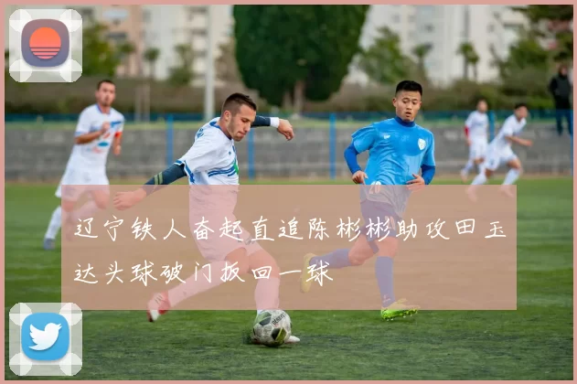 辽宁铁人奋起直追陈彬彬助攻田玉达头球破门扳回一球