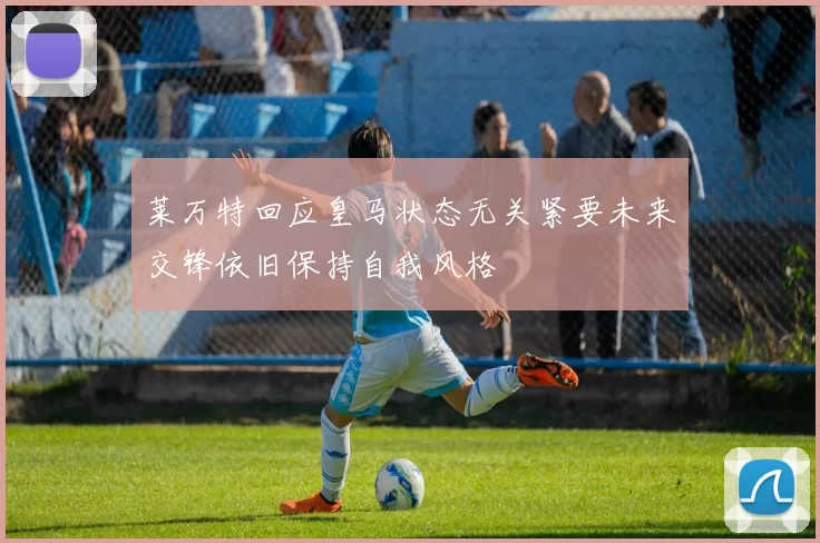 莱万特回应皇马状态无关紧要未来交锋依旧保持自我风格