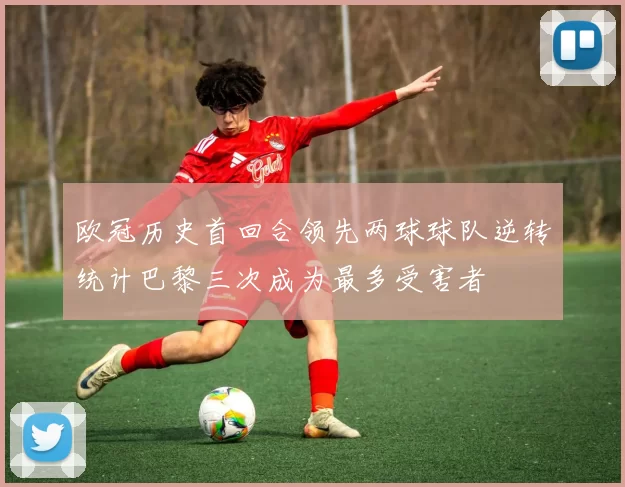 欧冠历史首回合领先两球球队逆转统计巴黎三次成为最多受害者