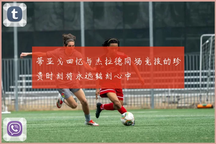蒂亚戈回忆与杰拉德同场竞技的珍贵时刻将永远铭刻心中