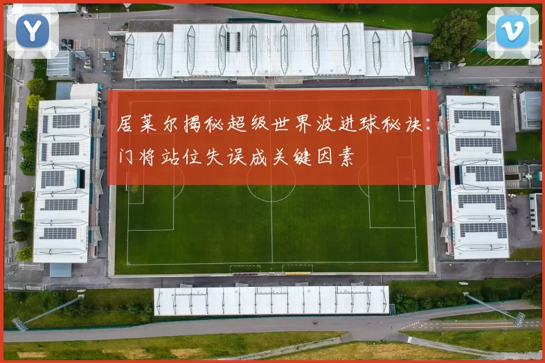 居莱尔揭秘超级世界波进球秘诀：门将站位失误成关键因素