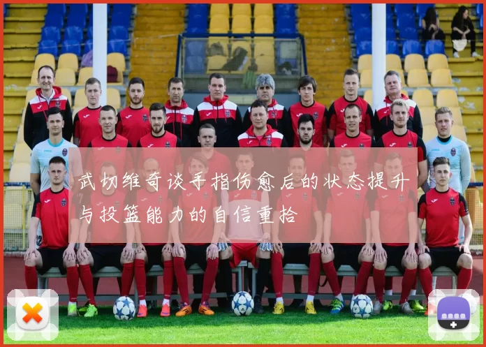 武切维奇谈手指伤愈后的状态提升与投篮能力的自信重拾