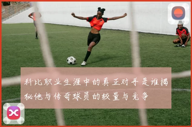 科比职业生涯中的真正对手是谁揭秘他与传奇球员的较量与竞争