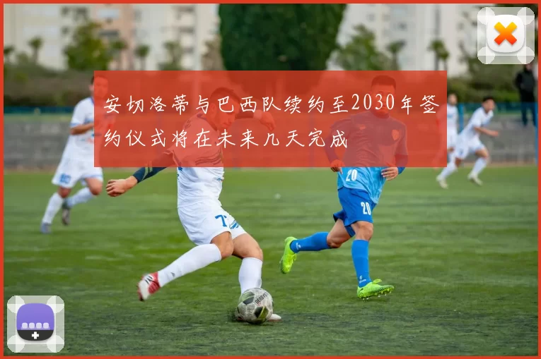 安切洛蒂与巴西队续约至2030年签约仪式将在未来几天完成