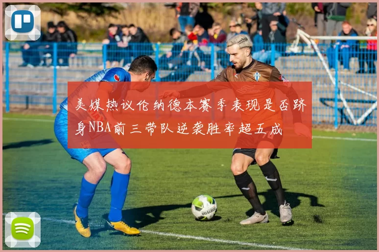 美媒热议伦纳德本赛季表现是否跻身NBA前三带队逆袭胜率超五成