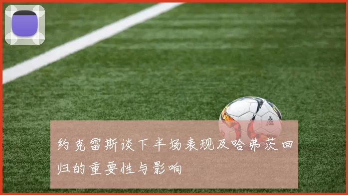 约克雷斯谈下半场表现及哈弗茨回归的重要性与影响
